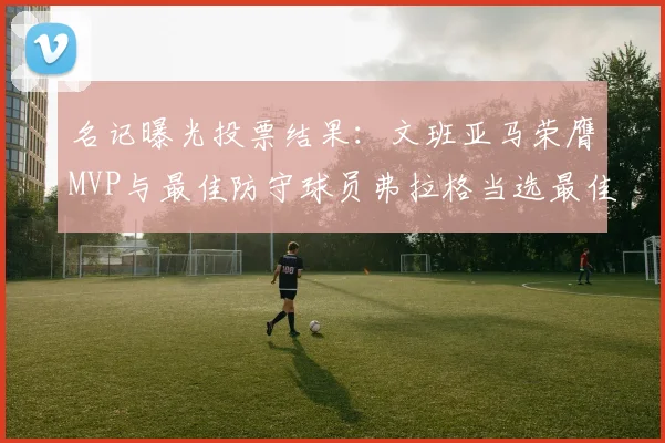 名记曝光投票结果：文班亚马荣膺MVP与最佳防守球员弗拉格当选最佳新秀