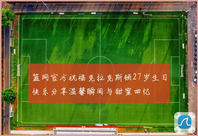 篮网官方祝福克拉克斯顿27岁生日快乐分享温馨瞬间与甜蜜回忆