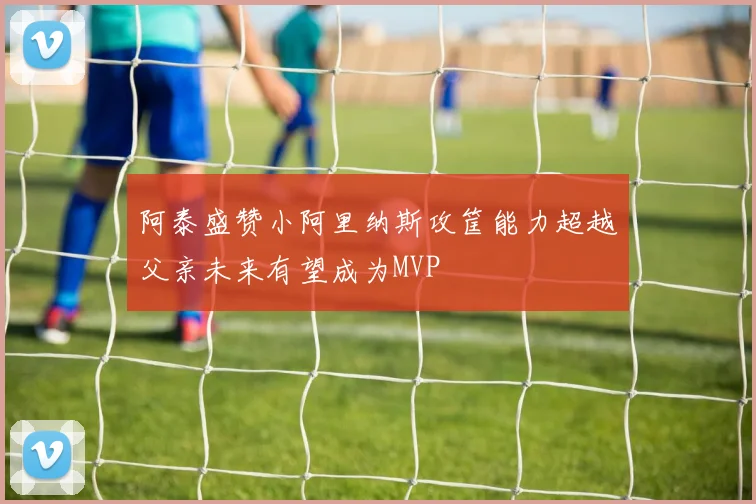 阿泰盛赞小阿里纳斯攻筐能力超越父亲未来有望成为MVP