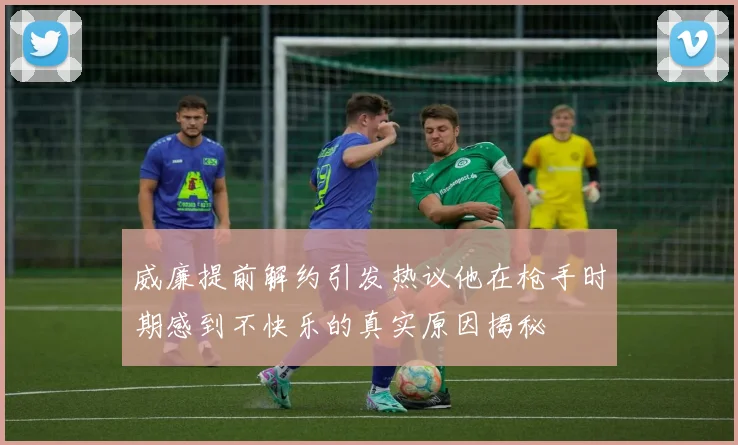 威廉提前解约引发热议他在枪手时期感到不快乐的真实原因揭秘