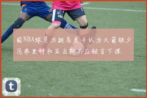 前NBA球员力挺乌度卡认为火箭缺少范弗里特和亚当斯不应轻言下课
