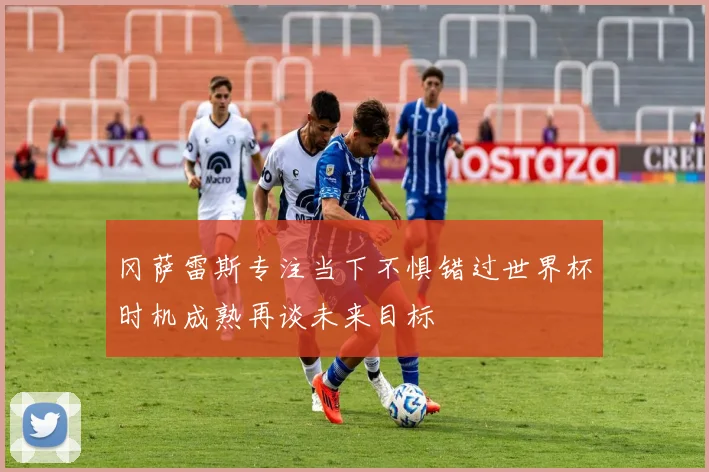 冈萨雷斯专注当下不惧错过世界杯时机成熟再谈未来目标