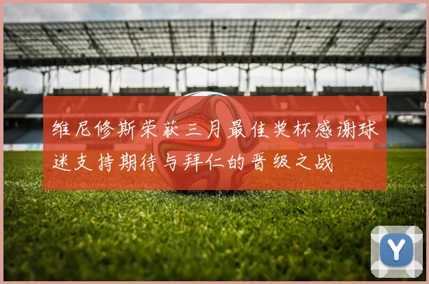 维尼修斯荣获三月最佳奖杯感谢球迷支持期待与拜仁的晋级之战