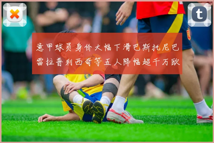 意甲球员身价大幅下滑巴斯托尼巴雷拉普利西奇等五人降幅超千万欧元