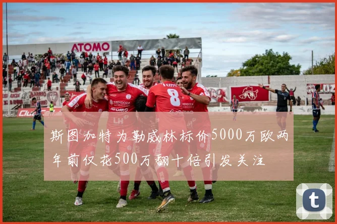 斯图加特为勒威林标价5000万欧两年前仅花500万翻十倍引发关注