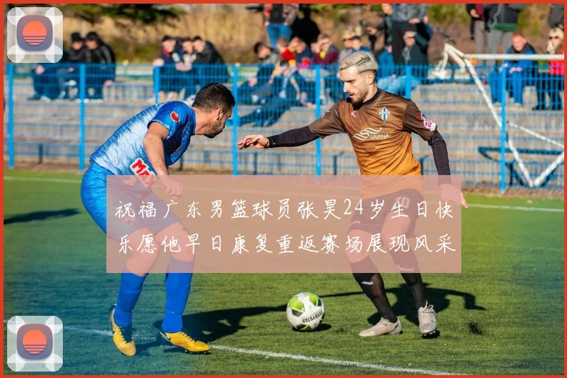 祝福广东男篮球员张昊24岁生日快乐愿他早日康复重返赛场展现风采
