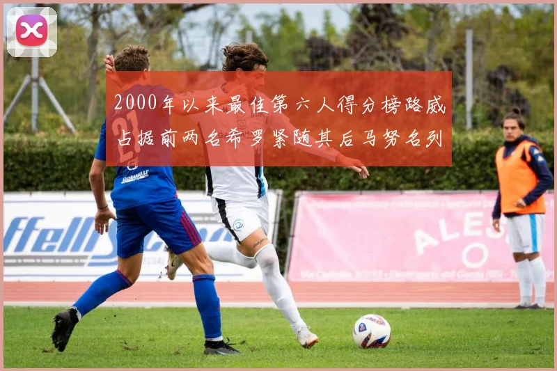 2000年以来最佳第六人得分榜路威占据前两名希罗紧随其后马努名列第五