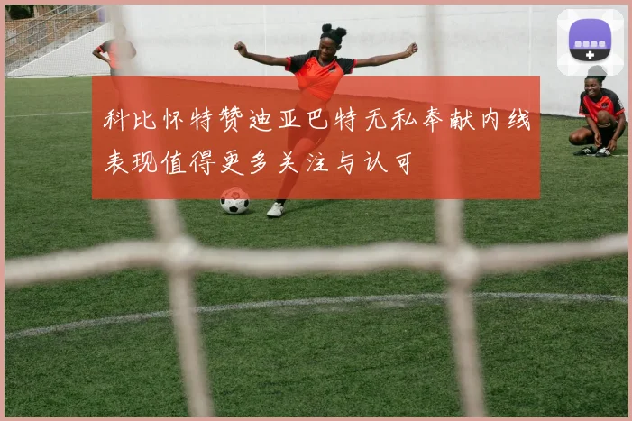 科比怀特赞迪亚巴特无私奉献内线表现值得更多关注与认可