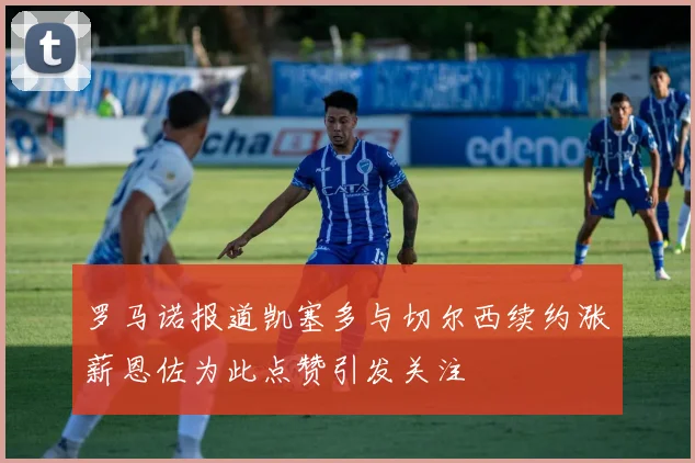 罗马诺报道凯塞多与切尔西续约涨薪恩佐为此点赞引发关注