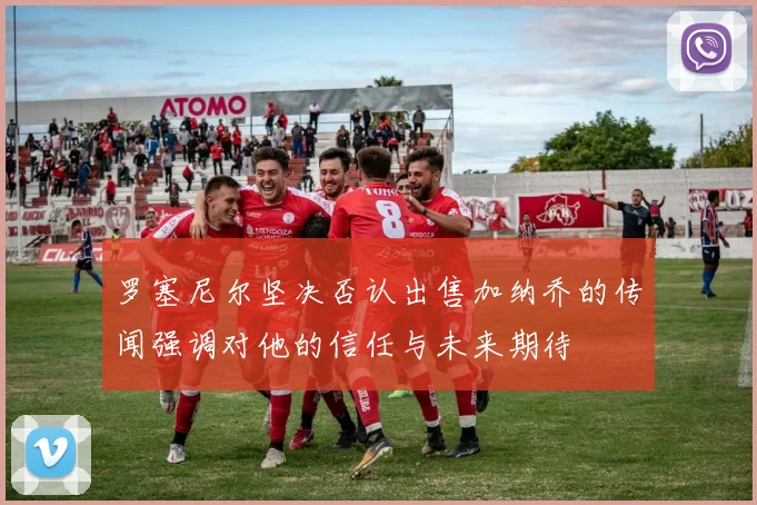 罗塞尼尔坚决否认出售加纳乔的传闻强调对他的信任与未来期待