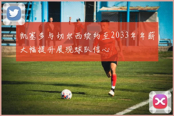 凯塞多与切尔西续约至2033年年薪大幅提升展现球队信心