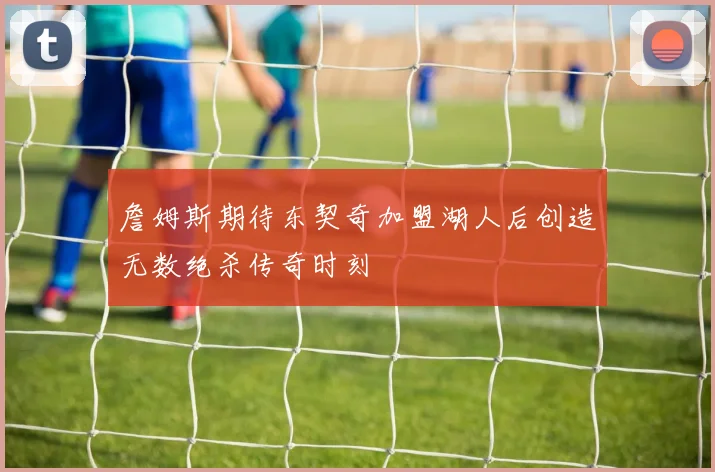 詹姆斯期待东契奇加盟湖人后创造无数绝杀传奇时刻