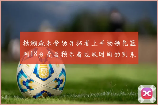 杨瀚森未登场开拓者上半场领先篮网18分是否预示着垃圾时间的到来