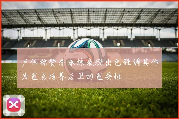 卢伟称赞李永炜表现出色强调其作为重点培养后卫的重要性