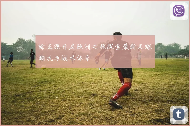 徐正源开启欧洲之旅探索最新足球潮流与战术体系
