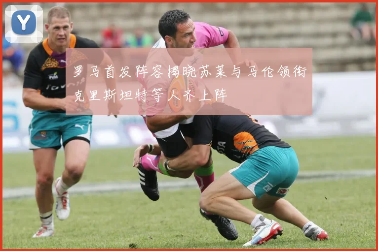 罗马首发阵容揭晓苏莱与马伦领衔克里斯坦特等人齐上阵