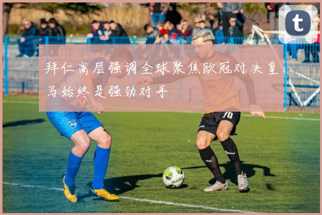 拜仁高层强调全球聚焦欧冠对决皇马始终是强劲对手