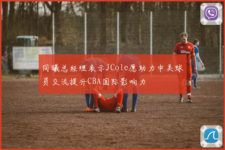 同曦总经理表示JCole愿助力中美球员交流提升CBA国际影响力
