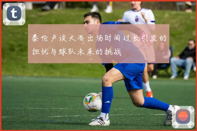 泰伦卢谈大洛出场时间过长引发的担忧与球队未来的挑战