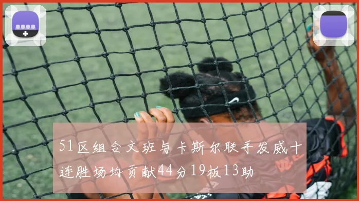 51区组合文班与卡斯尔联手发威十连胜场均贡献44分19板13助