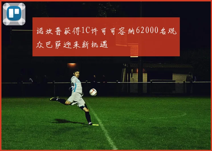 诺坎普获得1C许可可容纳62000名观众巴萨迎来新机遇