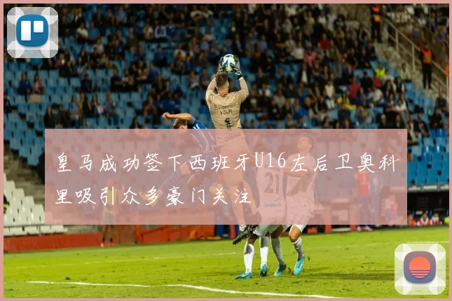 皇马成功签下西班牙U16左后卫奥科里吸引众多豪门关注