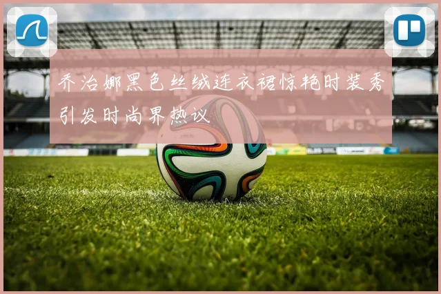 乔治娜黑色丝绒连衣裙惊艳时装秀引发时尚界热议