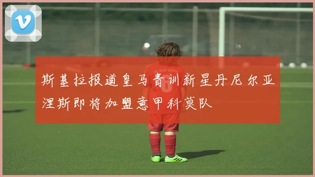 斯基拉报道皇马青训新星丹尼尔亚涅斯即将加盟意甲科莫队