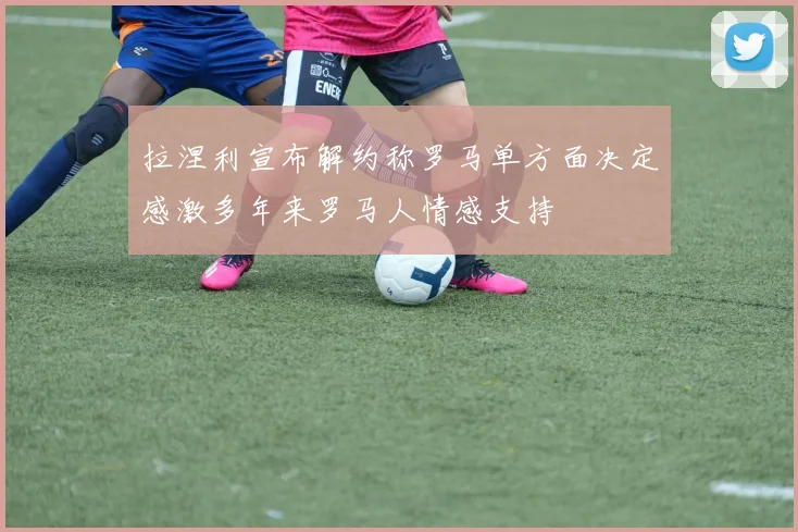 拉涅利宣布解约称罗马单方面决定感激多年来罗马人情感支持